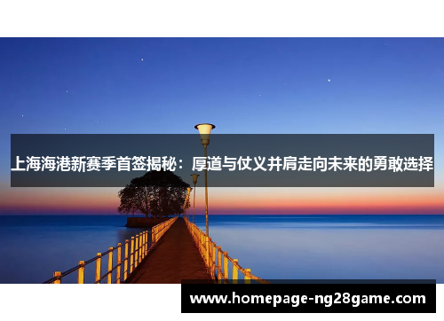 上海海港新赛季首签揭秘：厚道与仗义并肩走向未来的勇敢选择