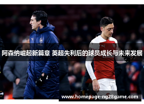 阿森纳崛起新篇章 英超失利后的球员成长与未来发展