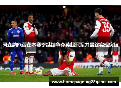 阿森纳能否在本赛季继续争夺英超冠军并最终实现突破