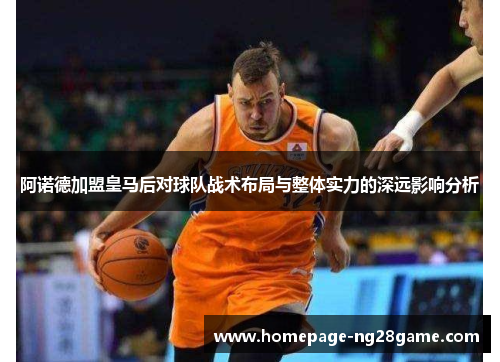 阿诺德加盟皇马后对球队战术布局与整体实力的深远影响分析