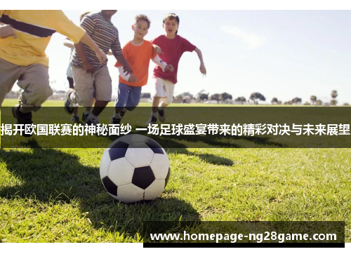 揭开欧国联赛的神秘面纱 一场足球盛宴带来的精彩对决与未来展望
