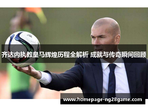 齐达内执教皇马辉煌历程全解析 成就与传奇瞬间回顾