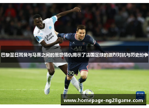 巴黎圣日耳曼与马赛之间的恩怨情仇揭示了法国足球的激烈对抗与历史纷争