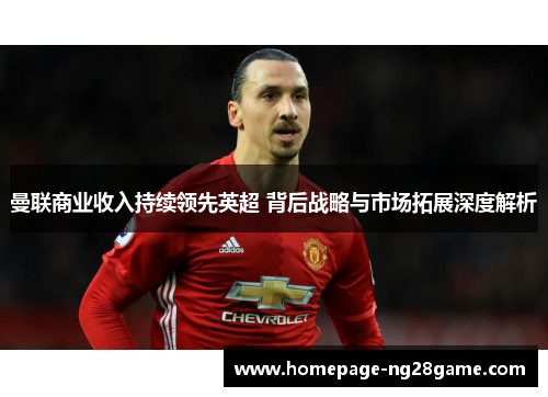 曼联商业收入持续领先英超 背后战略与市场拓展深度解析
