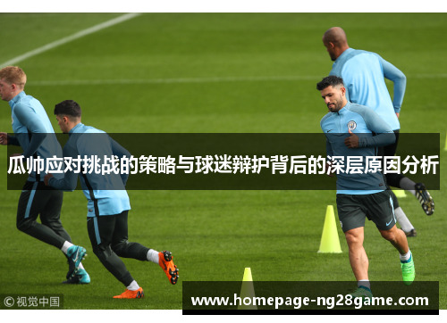 瓜帅应对挑战的策略与球迷辩护背后的深层原因分析