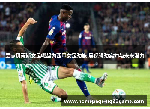 皇家贝蒂斯女足崛起为西甲女足劲旅 展现强劲实力与未来潜力