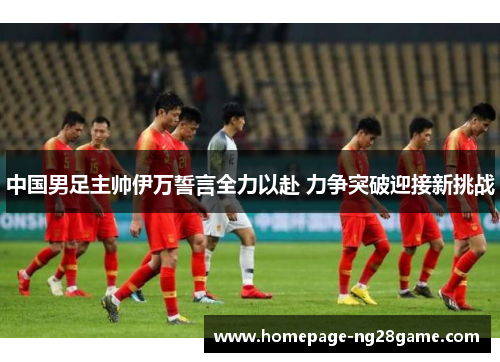 中国男足主帅伊万誓言全力以赴 力争突破迎接新挑战