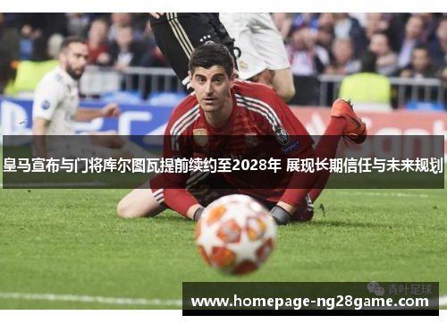 皇马宣布与门将库尔图瓦提前续约至2028年 展现长期信任与未来规划