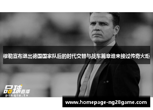 穆勒宣布退出德国国家队后的时代交替与战车篇章谁来接过传奇火炬